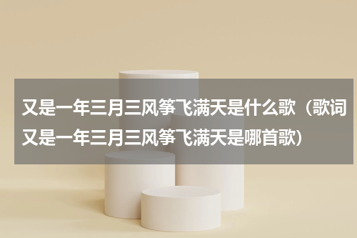 又是一年三月三风筝飞满天是什么歌（歌词又是一年三月三风筝飞满天是哪首歌）