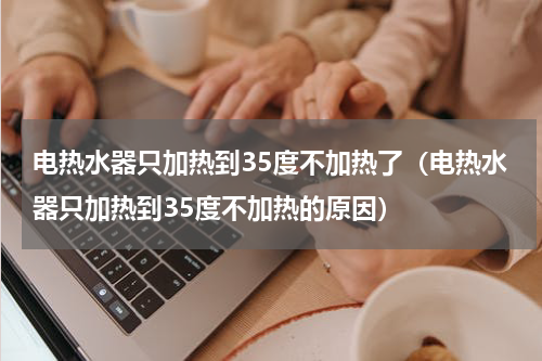 电热水器只加热到35度不加热了（电热水器只加热到35度不加热的原因）