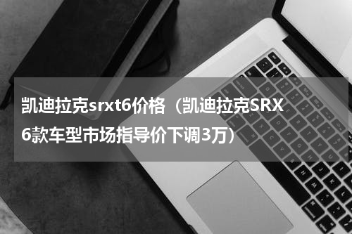 凯迪拉克srxt6价格（凯迪拉克SRX6款车型市场指导价下调3万）