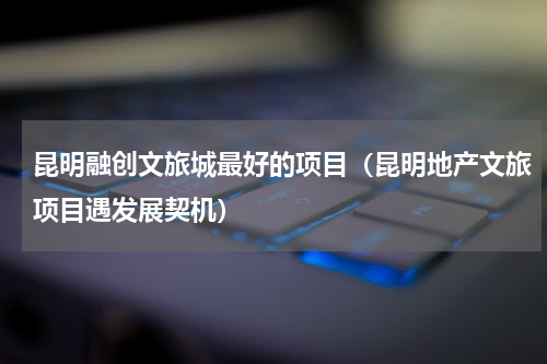 昆明融创文旅城最好的项目（昆明地产文旅项目遇发展契机）