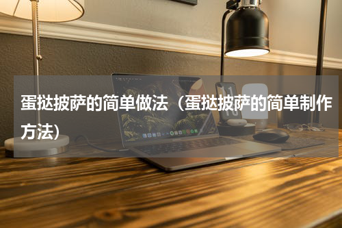 蛋挞披萨的简单做法（蛋挞披萨的简单制作方法）