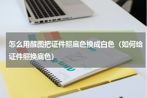 怎么用醒图把证件照底色换成白色（如何给证件照换底色）