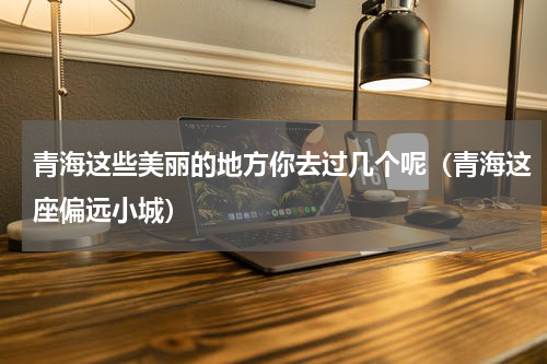 青海这些美丽的地方你去过几个呢（青海这座偏远小城）