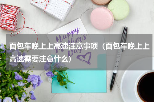 面包车晚上上高速注意事项（面包车晚上上高速需要注意什么）