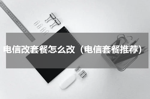 电信改套餐怎么改（电信套餐推荐）