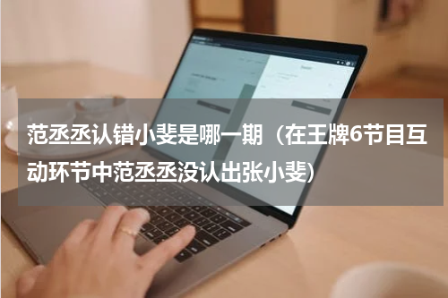 范丞丞认错小斐是哪一期（在王牌6节目互动环节中范丞丞没认出张小斐）