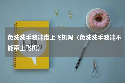 免洗洗手液能带上飞机吗（免洗洗手液能不能带上飞机）