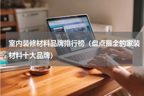 室内装修材料品牌排行榜（盘点最全的家装材料十大品牌）