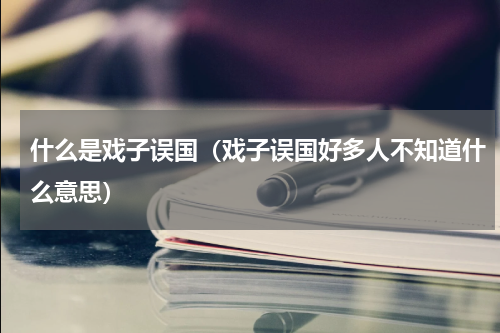 什么是戏子误国（戏子误国好多人不知道什么意思）