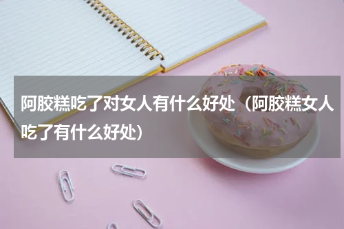 阿胶糕吃了对女人有什么好处（阿胶糕女人吃了有什么好处）