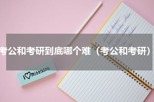 考公和考研到底哪个难（考公和考研）