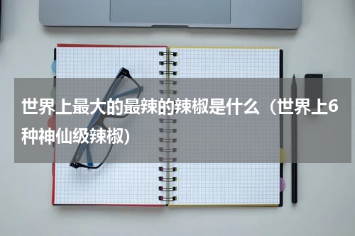 世界上最大的最辣的辣椒是什么（世界上6种神仙级辣椒）