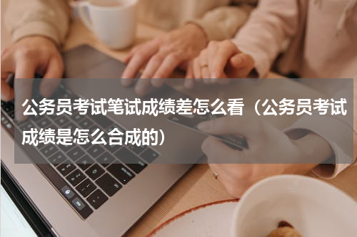 公务员考试笔试成绩差怎么看（公务员考试成绩是怎么合成的）