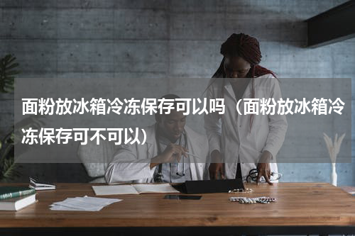 面粉放冰箱冷冻保存可以吗（面粉放冰箱冷冻保存可不可以）