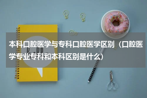 本科口腔医学与专科口腔医学区别（口腔医学专业专科和本科区别是什么）