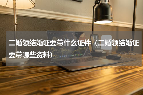 二婚领结婚证要带什么证件（二婚领结婚证要带哪些资料）