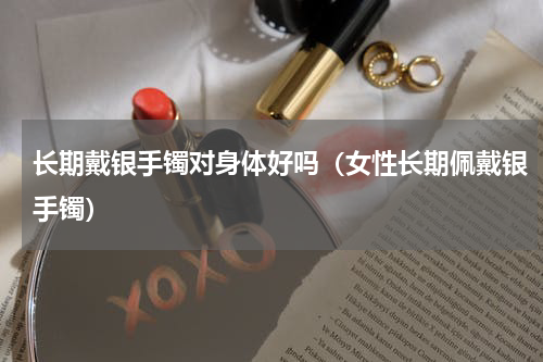 长期戴银手镯对身体好吗（女性长期佩戴银手镯）