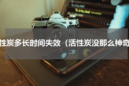 活性炭多长时间失效（活性炭没那么神奇）
