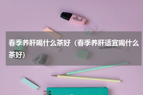 春季养肝喝什么茶好（春季养肝适宜喝什么茶好）