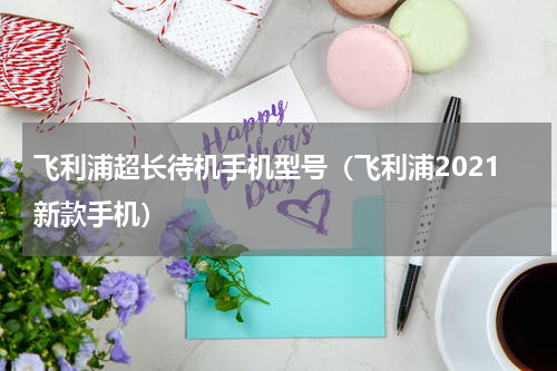飞利浦超长待机手机型号（飞利浦2021新款手机）