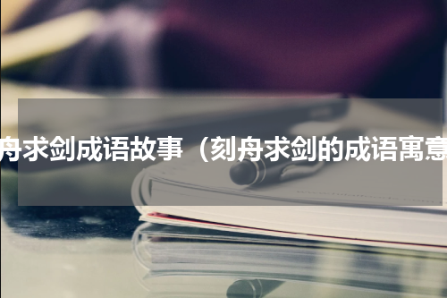 刻舟求剑成语故事（刻舟求剑的成语寓意）
