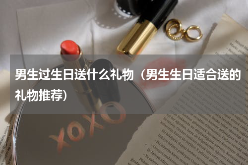男生过生日送什么礼物（男生生日适合送的礼物推荐）