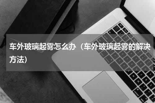 车外玻璃起雾怎么办（车外玻璃起雾的解决方法）