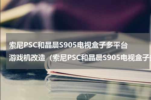 索尼PSC和晶晨S905电视盒子多平台游戏机改造（索尼PSC和晶晨S905电视盒子多平台游戏机改造）