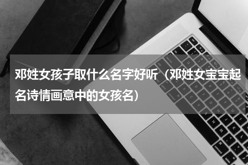 邓姓女孩子取什么名字好听（邓姓女宝宝起名诗情画意中的女孩名）