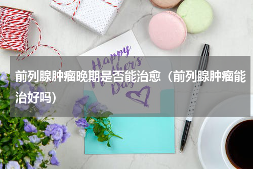 前列腺肿瘤晚期是否能治愈（前列腺肿瘤能治好吗）