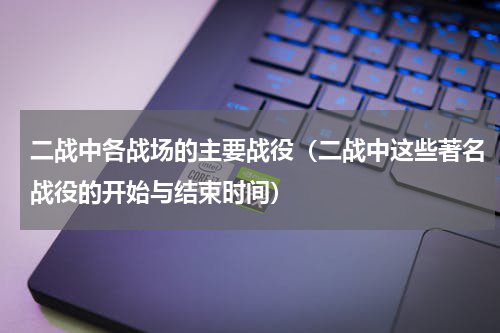 二战中各战场的主要战役（二战中这些著名战役的开始与结束时间）