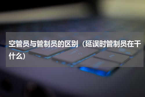 空管员与管制员的区别（延误时管制员在干什么）