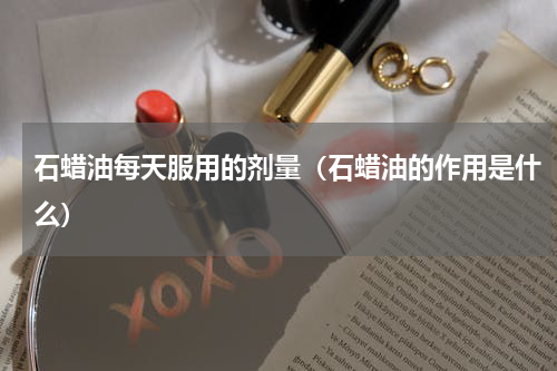 石蜡油每天服用的剂量（石蜡油的作用是什么）