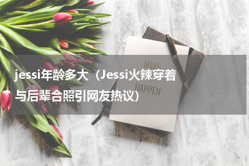 jessi年龄多大（Jessi火辣穿着与后辈合照引网友热议）