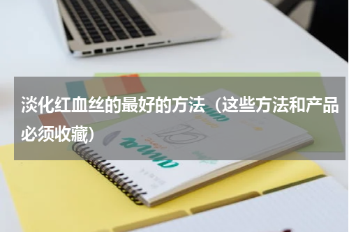 淡化红血丝的最好的方法（这些方法和产品必须收藏）