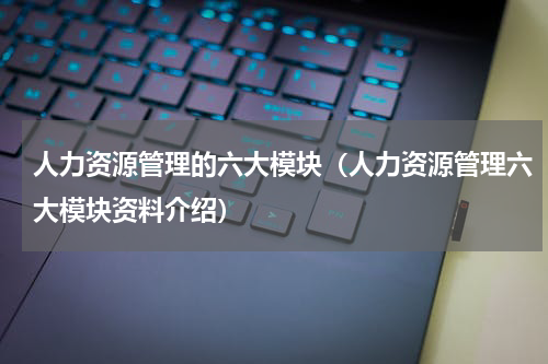 人力资源管理的六大模块（人力资源管理六大模块资料介绍）