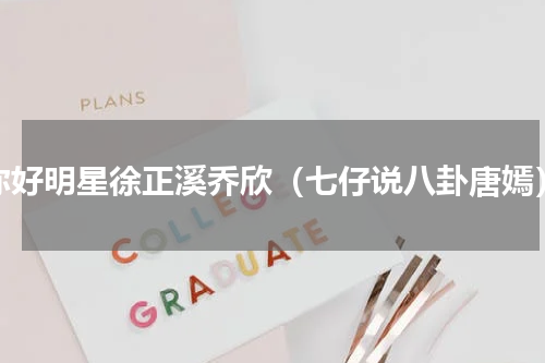 你好明星徐正溪乔欣（七仔说八卦唐嫣）