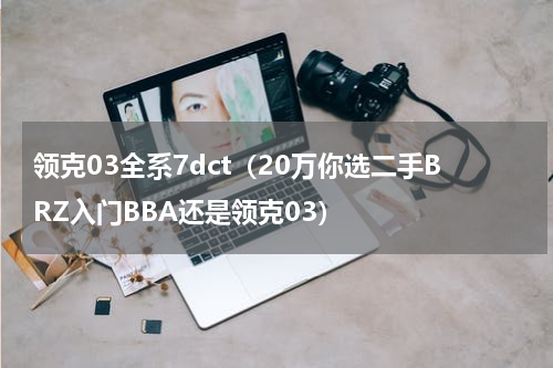 领克03全系7dct（20万你选二手BRZ入门BBA还是领克03）