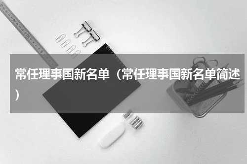 常任理事国新名单（常任理事国新名单简述）