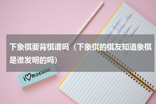 下象棋要背棋谱吗（下象棋的棋友知道象棋是谁发明的吗）