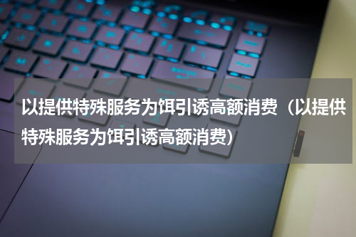以提供特殊服务为饵引诱高额消费（以提供特殊服务为饵引诱高额消费）