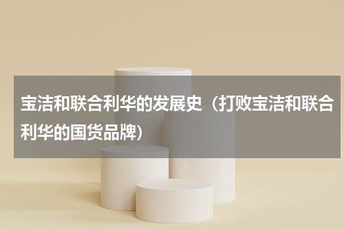 宝洁和联合利华的发展史（打败宝洁和联合利华的国货品牌）