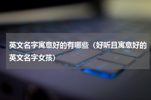 英文名字寓意好的有哪些（好听且寓意好的英文名字女孩）