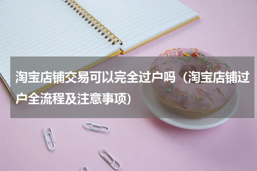 淘宝店铺交易可以完全过户吗（淘宝店铺过户全流程及注意事项）