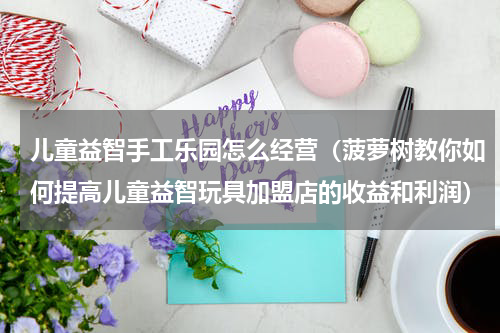 儿童益智手工乐园怎么经营（菠萝树教你如何提高儿童益智玩具加盟店的收益和利润）