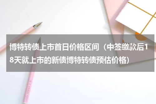 博特转债上市首日价格区间（中签缴款后18天就上市的新债博特转债预估价格）