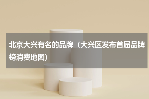 北京大兴有名的品牌（大兴区发布首届品牌榜消费地图）