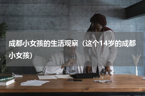成都小女孩的生活观察（这个14岁的成都小女孩）