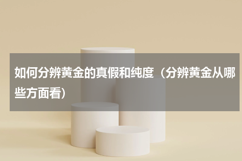 如何分辨黄金的真假和纯度（分辨黄金从哪些方面看）