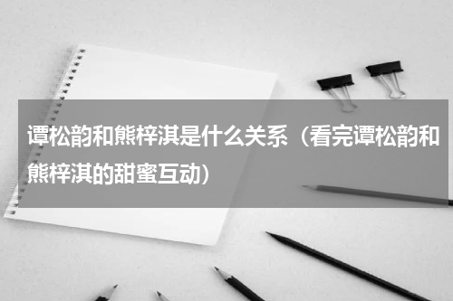 谭松韵和熊梓淇是什么关系（看完谭松韵和熊梓淇的甜蜜互动）